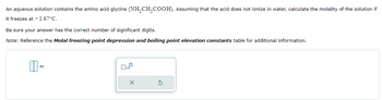 An aqueous solution contains the amino acid glycine (NH2CH2COOH). Assuming that the acid does not ionize in water, calculate the molality of the solution if
it freezes at -1.67°C.
Be sure your answer has the correct number of significant digits.
Note: Reference the Molal freezing point depression and boiling point elevation constants table for additional information.
m
x
x10
×