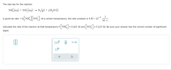 x10
The rate law for the reaction
NH(aq) + NO,lag)
-
N₂ (g) + 2 H₂O (1)
is given by rate = k[NH][NO2]. At
At a certain temperature, the rate constant is 4.40 × 10-4
1
M.s
Calculate the rate of the reaction at that temperature if [NH] = 0.261 M and | [NO]=0
= 0.210 M. Be sure your answer has the correct number of significant
digits.
G
口・