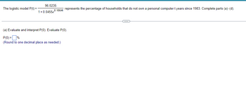 The logistic model P(t) =
96.0235
1+0.0455e0.1864t represents the percentage of households that do not own a personal computer t years since 1983. Complete parts (a)-(d).
(a) Evaluate and interpret P(0). Evaluate P(0).
P(0)=%
(Round to one decimal place as needed.)
C