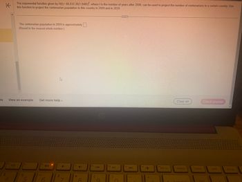 is
K
$
The exponential function given by H(t)=80,032.26(1.0485)', where t is the number of years after 2006, can be used to project the number of centenarians in a certain country. Use
this function to project the centenarian population in this country in 2009 and in 2039.
The centenarian population in 2009 is approximately ☐ .
(Round to the nearest whole number.)
D
View an example Get more help-
47
96
5
&
Z
8
144
►11
144
Clear all
Check answer
prt sc
delete
home
end
pg up
num