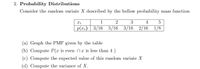 2. Probability Distributions
Consider the random variate X described by the bellow probability mass function
1
3
4
p(r:) | 3/16 5/16 3/16 2/16 1/8
(a) Graph the PMF given by the table
(b) Compute P(x is even nz is less than 4 )
(c) Compute the expected value of this random variate X
(d) Compute the variance of X.
