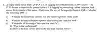 3. A single phase motor draws 20 kVA at 0.70 lagging power factor from a 120 V source. The
PUD desires to improve the power factor to 0.9 lagging by connecting a shunt capacitor bank
across the terminals of the motor. Determine the size of the capacitor bank in VARS. Calculate
the following: [SO 1]
а)
What are the initial load current, real and reactive powers of the load?
b)
What are the real and reactive power after adding the capacitor bank?
c)
What is the KVA rating of the capacitor bank? (3)
d) What is the load current?
di) How is the load current affected by the load reactive power?
