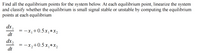 **Title: Finding Equilibrium Points and Stability Analysis**

**Objective:**
To find all the equilibrium points for the given dynamic system and determine whether each point is small signal stable or unstable by linearizing the system at these points.

**System Equations:**

1. \(\frac{dx_1}{dt} = -x_1 + 0.5 \cdot x_1 \cdot x_2\)

2. \(\frac{dx_2}{dt} = -x_2 + 0.5 \cdot x_1 \cdot x_2\)

**Procedure:**
1. **Finding Equilibrium Points:**
   - Set \(\frac{dx_1}{dt} = 0\) and \(\frac{dx_2}{dt} = 0\) to solve for \(x_1\) and \(x_2\).

2. **Stability Analysis:**
   - At each equilibrium point, determine the Jacobian matrix of the system.
   - Evaluate the eigenvalues of the Jacobian matrix.
   - Classify the equilibrium point as stable, unstable, or saddle point based on the eigenvalues:
     - If all eigenvalues have negative real parts, the equilibrium is stable.
     - If at least one eigenvalue has a positive real part, the equilibrium is unstable.

**Note:**
- No graphs or diagrams are included in this description.