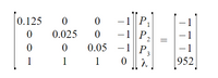 The image shows a system of linear equations in matrix form:

\[
\begin{bmatrix}
0.125 & 0 & 0 & -1 \\
0 & 0.025 & 0 & -1 \\
0 & 0 & 0.05 & -1 \\
1 & 1 & 1 & 0 \\
\end{bmatrix}
\begin{bmatrix}
P_1 \\
P_2 \\
P_3 \\
\lambda \\
\end{bmatrix}
=
\begin{bmatrix}
-1 \\
-1 \\
-1 \\
952 \\
\end{bmatrix}
\]

### Explanation:

- **Matrix on the Left**: This is a 4x4 coefficient matrix used in the linear equations.
  - **Diagonal Elements (0.125, 0.025, 0.05)**: These likely represent coefficients associated with variables \( P_1, P_2, \) and \( P_3 \).
  - **Last Column (-1, -1, -1, 0)**: This part of the matrix is likely part of the equations where each row interacts with the variable \( \lambda \).
  - **Bottom Row (1, 1, 1, 0)**: Indicates a sum condition, possibly representing a constraint or conservation equation.

- **Vector \([P_1, P_2, P_3, \lambda]\)**: This column vector includes the variables to solve for.

- **Resulting Vector \([-1, -1, -1, 952]\)**: This column vector contains the results for each equation in the system when solved.

This setup is commonly used for solving systems in various fields such as economics, physics, or engineering, where multiple equations must be simultaneously satisfied.