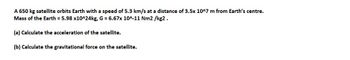 A 650 kg satellite orbits Earth with a speed of 5.3 km/s at a distance of 3.5x 10^7 m from Earth's centre.
Mass of the Earth = 5.98 x10^24kg, G = 6.67x 10^-11 Nm2/kg2.
(a) Calculate the acceleration of the satellite.
(b) Calculate the gravitational force on the satellite.