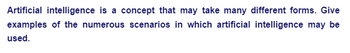 Artificial intelligence is a concept that may take many different forms. Give
examples of the numerous scenarios in which artificial intelligence may be
used.