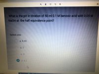 What is the pH in titration of 50 ml 0.1 M benzoic acid with 0.05 M
NaOH at the half equivalence point?
Select one:
a. 8.45
b. 7
С. 3
d. 4.2
o search
