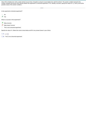 About 40% of babies born with a certain ailment recover fully. A hospital is caring for seven babies born with this ailment. The random variable represents the
number of babies that recover fully. Decide whether the experiment is a binomial experiment. If it is, identify a success, specify the values of n, p, and q, and list the
possible values of the random variable x.
Is the experiment a binomial experiment?
No
Yes
What is a success in this experiment?
Baby recovers
Baby doesn't recover
This is not a binomial experiment.
Specify the value of n. Select the correct choice below and fill in any answer boxes in your choice.
OA. n=
OB. This is not a binomial experiment.