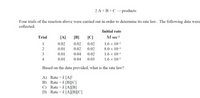 2 A + B+C → products
Four trials of the reaction above were carried out in order to determine its rate law. The following data were
collected.
Initial rate
[A]
[B]
[C]
M sec
Trial
0.02 0.02
1.6 x 10-3
8.0 x 104
0.02
2
0.01
0.02
0.02
1.6 x 10-3
1.6 x 103
3
0.01
0.04
0.02
4
0.01
0.04
0.03
Based on the data provided, what is the rate law?
A) Rate = k [A]F
B) Rate = k [B][C]
C) Rate = k [A][B]
D) Rate = k [A]B[C]
