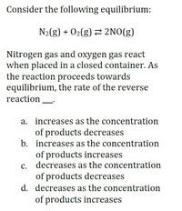 Consider the following equilibrium:
N2(g) + 02(g) 2NO(g)
Nitrogen gas and oxygen gas react
when placed in a closed container. As
the reaction proceeds towards
equilibrium, the rate of the reverse
reaction
a. increases as the concentration
of products decreases
b. increases as the concentration
of products increases
c. decreases as the concentration
of products decreases
d. decreases as the concentration
of products increases
