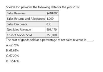 Shelcal Inc. provides the following data for the year 2017:
Sales Revenue
$410,000
Sales Returns and Allowances 1,000
Sales Discounts
Net Sales Revenue
830
408,170
255,000
Cost of Goods Sold
The cost of goods sold as a percentage of net sales revenue is
A. 62.76%
B. 62.63%
C. 62.20%
D. 62.47%