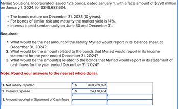 Myriad Solutions, Incorporated issued 12% bonds, dated January 1, with a face amount of $390 million
on January 1, 2024, for $348,683,634.
• The bonds mature on December 31, 2033 (10 years).
For bonds of similar risk and maturity the market yield is 14%.
• Interest is paid semiannually on June 30 and December 31.
Required:
1. What would be the net amount of the liability Myriad would report in its balance sheet at
December 31, 2024?
2. What would be the amount related to the bonds that Myriad would report in its income
statement for the year ended December 31, 2024?
3. What would be the amount(s) related to the bonds that Myriad would report in its statement of
cash flows for the year ended December 31, 2024?
Note: Round your answers to the nearest whole dollar.
1. Net liability reported
2. Interest Expense
3. Amount reported in Statement of Cash flows
$
$
350,769,893
24,478,404