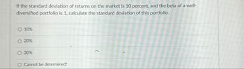 If the standard deviation of returns on the market is 10 percent, and the beta of a well-
diversified portfolio is 1, calculate the standard deviation of this portfolio.
O 10%
O 20%
30%
O Cannot be determined!