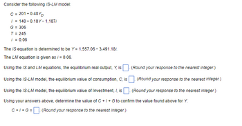 Consider the following IS-LM model:
C = 201 +0.48YD
/=
140+0.18Y-1,187/
G = 306
T = 245
i = 0.06
The IS equation is determined to be Y= 1,557.06-3,491.18/.
The LM equation is given as i = 0.06.
Using the IS and LM equations, the equilibrium real output, Y, is. (Round your response to the nearest integer.)
Using the IS-LM model, the equilibrium value of consumption, C, is. (Round your response to the nearest integer.)
Using the IS-LM model, the equilibrium value of Investment, /, is (Round your response to the nearest integer.)
Using your answers above, determine the value of C +/+ G to confirm the value found above for Y.
C+I+G = (Round your response to the nearest integer.)