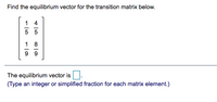 **Finding the Equilibrium Vector for a Transition Matrix**

To determine the equilibrium vector for the given transition matrix:

\[
\begin{bmatrix}
\frac{1}{5} & \frac{4}{5} \\
\frac{1}{9} & \frac{8}{9} 
\end{bmatrix}
\]

*Steps to Find the Equilibrium Vector:*

1. **Understand the Matrix**:
   - The matrix is a \(2 \times 2\) transition matrix where each element represents the probability of transitioning from one state to another.

2. **Equilibrium Vector**:
   - The equilibrium vector, usually denoted as \(\vec{v}\), is a steady-state vector that satisfies \(\text{Matrix} \times \vec{v} = \vec{v}\).
   - Each element of the equilibrium vector represents a steady-state probability associated with each state.

3. **Solution Requirement**:
   - Solve the equation \(\begin{bmatrix} \frac{1}{5} & \frac{4}{5} \\ \frac{1}{9} & \frac{8}{9} \end{bmatrix} \begin{bmatrix} x \\ y \end{bmatrix} = \begin{bmatrix} x \\ y \end{bmatrix}\).
   - Additionally, ensure \(x + y = 1\) as it must form a probability distribution.

4. **Finding the Values**:
   - Calculate using algebraic or computational tools to derive the values of \(x\) and \(y\) that satisfy the above conditions.

*Input & Instructions*:

- Enter your solution in the provided box with simplified fractions or integers for each element of the equilibrium vector.

**Note**: Carefully solve the system either by substitution or matrix algebra to confirm that the vector sum equals 1.

(Typing an integer or simplified fraction for each matrix element is required in the provided box for the equilibrium vector.)