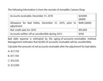 The following information is from the records of Armadillo Camera Shop:
Accounts receivable, December 31, 2015
$20,000
(debit)
Allowance for Bad Debts, December 31, 2015, prior to $600 (debit)
adjustment
Net credit sales for 2015
Accounts written off as uncollectible during 2015
$95,000
$350
Bad debt expense is estimated by the aging-of-accounts-receivables method.
Management estimates that $2,850 of accounts receivable will be uncollectible.
Calculate the amounts of net accounts receivable after the adjustment for bad debts.
A. $17,750
B. $17,150
C. $16,550
D. $13,000