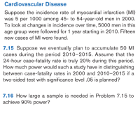 7.15 Suppose we eventually plan to accumulate 50 MI
cases during the period 2010-2015. Assume that the
24-hour case-fatality rate is truly 20% during this period.
How much power would such a study have in distinguishing
between case-fatality rates in 2000 and 2010-2015 if a
two-sided test with significance level .05 is planned?
