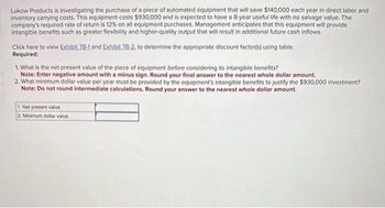 Lukow Products is investigating the purchase of a piece of automated equipment that will save $140,000 each year in direct labor and
Inventory carrying costs. This equipment costs $930,000 and is expected to have a 8-year useful life with no salvage value. The
company's required rate of return is 12% on all equipment purchases. Management anticipates that this equipment will provide
intangible benefits such as greater flexibility and higher-quality output that will result in additional future cash inflows.
Click here to view Exhibit 7B-1 and Exhibit 7B-2, to determine the appropriate discount factor(s) using table.
Required:
1. What is the net present value of the piece of equipment before considering its intangible benefits?
Note: Enter negative amount with a minus sign. Round your final answer to the nearest whole dollar amount.
2. What minimum dollar value per year must be provided by the equipment's intangible benefits to justify the $930,000 investment?
Note: Do not round intermediate calculations. Round your answer to the nearest whole dollar amount.
1. Net present value
2. Minimum dollar value