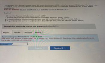 On January 1, 2024, Bishop Company issued 10% bonds dated January 1, 2024, with a face amount of $19.4 million. The bonds mature
in 2033 (10 years). For bonds of similar risk and maturity, the market yield is 12%. Interest is paid semiannually on June 30 and
December 31.
Note: Use PV tables: (FV of $1, PV of $1. EVA of $1. PVA of $1. EVAD of $1 and PVAD of $1)
Required:
1. Determine the price of the bonds on January 1, 2024.
2. Prepare the journal entry to record the bond issuance by Bishop on January 1, 2024.
3. Prepare the journal entry to record interest on June 30, 2024, using the effective interest method.
4. Prepare the journal entry to record interest on December 31, 2024, using the effective interest method.
Complete this question by entering your answers in the tabs below.
Required 1
Required 2 Required 3
Required 4
Determine the price of the bonds on January 1, 2024.
Note: Enter your answers in whole dollars not in millions (i.e., 1,000,000 not 1). Round your intermediate calculations and
final answer to the nearest whole dollar.
Bond value
< Required 1
Required 2 >