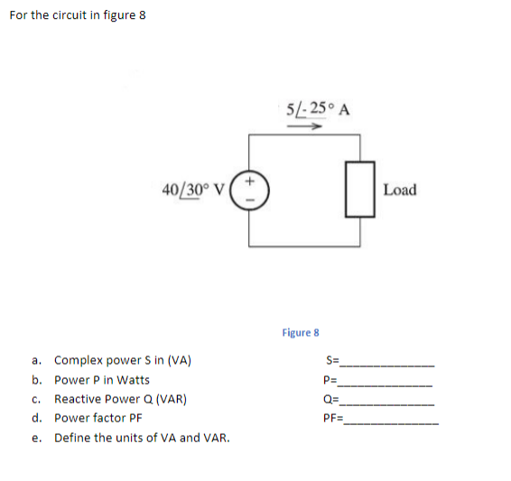 For the circuit in figure 8
5/- 25° A
40/30° V
Load
Figure 8
a. Complex power S in (VA)
S=
b. Power P in Watts
P=
c. Reactive Power Q (VAR)
Q=
d. Power factor PF
PF=
e. Define the units of VA and VAR.
