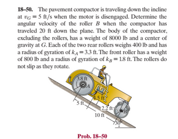 The problem presented involves a pavement compactor descending an inclined plane. The compactor has an initial velocity of \( v_G = 5 \, \text{ft/s} \) when its motor is disengaged. The task is to calculate the angular velocity of the roller \( B \) after the compactor has traveled 20 feet down the plane. 

Key data include:

- **Compactor Body**: Excluding the rollers, the body weighs 8000 lb and has its center of gravity at \( G \).

- **Rear Rollers**: Each of the two rear rollers weighs 400 lb with a radius of gyration \( k_A = 3.3 \, \text{ft} \).

- **Front Roller**: This roller weighs 800 lb with a radius of gyration \( k_B = 1.8 \, \text{ft} \).

- **Non-slip Condition**: The rollers roll without slipping as they rotate.

### Diagram Explanation:

- The diagram depicts the compactor on a \( 30^\circ \) incline. Measurements are as follows:
  - Distance from the center of gravity \( G \) to the point of contact with the rear roller on the incline is 5 ft.
  - Horizontal distance from \( G \) to the front roller \( B \) is 10 ft.
  - Vertical distance from the plane to the center of gravity \( G \) is 4.5 ft.
  - The radius of the rear roller \( A \) is 3.8 ft.
  - The point of contact of the front roller \( B \) is shown 2.2 ft above the ground on the incline.

The compactor's motion involves both translational and rotational dynamics, requiring an understanding of moments of inertia and kinematics.