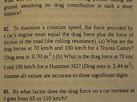 **Question 82**: To maintain a constant speed, the force provided by a car’s engine must equal the drag force plus the force of friction of the road (the rolling resistance).

(a) What are the drag forces at 70 km/h and 100 km/h for a Toyota Camry? (Drag area is 0.70 m²)

(b) What is the drag force at 70 km/h and 100 km/h for a Hummer H2? (Drag area is 2.44 m²)

Assume all values are accurate to three significant digits.

**Question 83**: By what factor does the drag force on a car increase as it goes from 65 to 110 km/h?