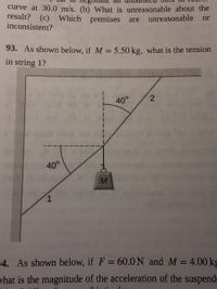 ### Problem 93:
Given the setup in the diagram, if \( M = 5.50 \, \text{kg} \), determine the tension in string 1.

### Diagram Description:
The diagram shows a mass \( M \) hanging from two strings labeled as 1 and 2, forming angles with the vertical. String 1 forms an angle of 40 degrees with the vertical, and string 2 is at a symmetric angle of 40 degrees on the opposite side. The mass \( M \) is suspended at the junction of these strings.

### Solution Approach:
To determine the tension in string 1, apply the principles of equilibrium, where the sum of forces in both the horizontal and vertical directions should be zero. Consider the gravitational force acting on the mass and resolve tensions into components. Use trigonometric relations to relate these components for both strings.