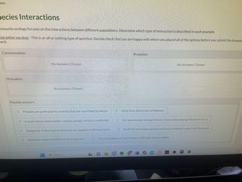 ints
pecies Interactions
mmunity ecology focuses on the interactions between different populations. Determine which type of interaction is described in each example.
hink before you drop - This is an all or nothing type of question. Double check that you are happy with where you placed all of the options before you submit the knowle
heck.
Ho
Commensalism
Mutualism
Home
Possible answers
No Answers Chosen
75
No Answers Chosen
Flowers are pollinated by animals that are nourished by nectar.
199
A small shimp takes shelter inside a sponge, which is unaffected.
Sheep liver flukes feed on bole and can weaken or kill their hosts.
Mistletoe obtains nutrients from a tree host.
Q Search
66
-D-
O
Predation
16
Lions hunt zebras and wildebeest.
Mountain goats eat wild flowers in Olympic National Park.
No Answers Chosen
Pok
EE
Gut bacteria get energy from our food while making Vitamin K for us.
MUL LUGE
Small fish accompany sharks and dine on leftover sraps from the shark.
EPIC
4K
17 W17