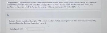 On December 1, Concord Corporation has three DVD players left in stock. All are identical, all are priced to sell at $83. One of the
three DVD players left in stock, with serial # 1012, was purchased on June 1 at a cost of $54. Another, with serial #1045, was
purchased on November 1 for $46. The last player, serial #1056, was purchased on November 30 for $41.
(a)
Calculate the cost of goods sold using the FIFO periodic inventory method, assuming that two of the three players were sold by
the end of December, Concord Corporation' year-end.
Cost of goods sold $