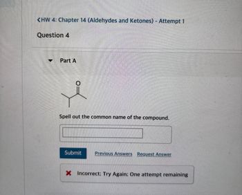 <HW 4: Chapter 14 (Aldehydes and Ketones) - Attempt 1
Question 4
Part A
Spell out the common name of the compound.
Submit
Previous Answers Request Answer
X Incorrect: Try Again: One attempt remaining