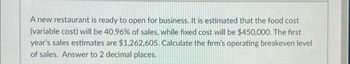 A new restaurant is ready to open for business. It is estimated that the food cost
(variable cost) will be 40.96% of sales, while fixed cost will be $450,000. The first
year's sales estimates are $1,262,605. Calculate the firm's operating breakeven level
of sales. Answer to 2 decimal places.