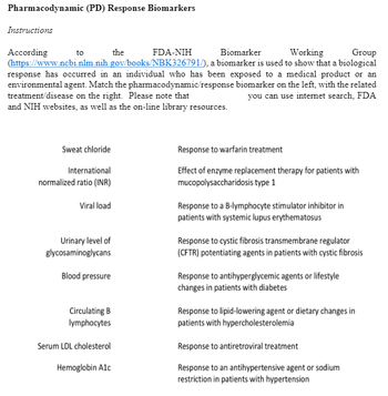 Pharmacodynamic (PD) Response Biomarkers
Instructions
the
Biomarker
Working
Group
(https://www.ncbi.nlm.nih.gov/books/NBK326791/), a biomarker is used to show that a biological
response has occurred in an individual who has been exposed to a medical product or an
environmental agent. Match the pharmacodynamic/response biomarker on the left, with the related
treatment/disease on the right. Please note that
and NIH websites, as well as the on-line library resources.
you can use internet search, FDA
According
to
Sweat chloride
International
normalized ratio (INR)
Viral load
Urinary level of
glycosaminoglycans
Blood pressure
Circulating B
lymphocytes
Serum LDL cholesterol
Hemoglobin Alc
FDA-NIH
Response to warfarin treatment
Effect of enzyme replacement therapy for patients with
mucopolysaccharidosis type 1
Response to a B-lymphocyte stimulator inhibitor in
patients with systemic lupus erythematosus
Response to cystic fibrosis transmembrane regulator
(CFTR) potentiating agents in patients with cystic fibrosis
Response to antihyperglycemic agents or lifestyle
changes in patients with diabetes
Response to lipid-lowering agent or dietary changes in
patients with hypercholesterolemia
Response to antiretroviral treatment
Response to an antihypertensive agent or sodium
restriction in patients with hypertension