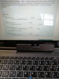 GG Company uses the percentage of sales method for recording bad debts expense. For the year,
cash sales are $700,000 and credit sales are $2,500,000. Management estimates that 1% is the
sales percentage to use. What adjusting entry will Company make to record the bad debts
expense?
Select one:
a.
Bad Debt Expense
.25,000
Allowance for Doubtful Accounts
25,000
b.
Bad Debt Expense....
.32,000
Accounts Receivable
32,000
C.
Bad Debt Expense
.32,000
Allowance for Doubtful Accounts
32,000
d. The answer does not exist
e.
Bad Debt Expense .....
25,000
Accounts Receivable
25,000
HIBA
F1
F2
F3
F4
F5
B/O
F6
F7
F8
F9
F10
图
PRTSC
SYSRQ
F11
F12
#
$
4
&
*
3
6
8
9
НOME
7
PGUP
E
Y !
ق
4
D.
F
H
J
K
END
PGON
w.
R
