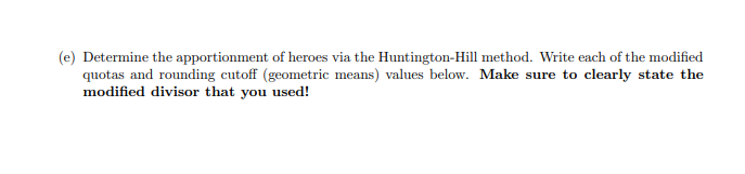 (e) Determine the apportionment of heroes via the Huntington-Hill method. Write each of the modified
quotas and rounding cutoff (geometric means) values below. Make sure to clearly state the
modified divisor that you used!