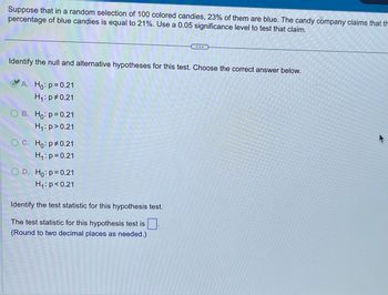 **Hypothesis Testing: Example Problem**

In a random selection of 100 colored candies, it was found that 23% of them are blue. A candy company claims that the percentage of blue candies is equal to 21%. Using a significance level of 0.05, we will test this claim.

**Question: Identify the null and alternative hypotheses for this test. Choose the correct answer below.**

- **A.** \( H_0: p = 0.21 \)  
  \( H_1: p \neq 0.21 \)  *(Correct Answer)*

- **B.** \( H_0: p = 0.21 \)  
  \( H_1: p > 0.21 \)

- **C.** \( H_0: p \neq 0.21 \)  
  \( H_1: p = 0.21 \)

- **D.** \( H_0: p = 0.21 \)  
  \( H_1: p < 0.21 \)

**Next Step: Identify the test statistic for this hypothesis test.**

The test statistic for this hypothesis test is [ ].  
(Round to two decimal places as needed.)

**Explanation:**

This exercise involves hypothesis testing to verify a claim about the population proportion. The null hypothesis (\(H_0\)) assumes that the percentage of blue candies is 21% while the alternative hypothesis (\(H_1\)) tests whether this percentage is different from 21%. In this case, we choose option A, indicating a two-tailed test.