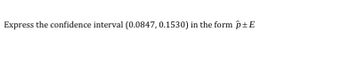 **Transcription for Educational Website**

Title: Expressing Confidence Intervals

Content:

To express the confidence interval (0.0847, 0.1530) in the form \( \hat{p} \pm E \), follow these steps:

1. **Identify the Midpoint (\( \hat{p} \)):**
   - Calculate the midpoint of the confidence interval to find \( \hat{p} \).
   - Formula: \( \hat{p} = \frac{0.0847 + 0.1530}{2} \).

2. **Calculate the Margin of Error (\( E \)):**
   - Determine the margin of error by finding the difference between the midpoint and either endpoint of the interval.
   - Formula: \( E = 0.1530 - \hat{p} \) or \( \hat{p} - 0.0847 \).

By following these steps, you can express the given confidence interval in the form \( \hat{p} \pm E \).