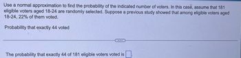 Use a normal approximation to find the probability of the indicated number of voters. In this case, assume that 181
eligible voters aged 18-24 are randomly selected. Suppose a previous study showed that among eligible voters aged
18-24, 22% of them voted.
Probability that exactly 44 voted
...
The probability that exactly 44 of 181 eligible voters voted is