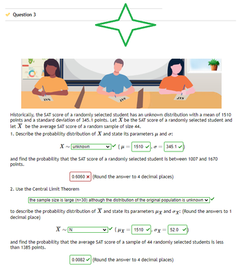 Question 3
Historically, the SAT score of a randomly selected student has an unknown distribution with a mean of 1510
points and a standard deviation of 345.1 points. Let X be the SAT score of a randomly selected student and
let X be the average SAT score of a random sample of size 44.
1. Describe the probability distribution of X and state its parameters μ and o:
X~ unknown
(μ=1510,0 = 345.1
and find the probability that the SAT score of a randomly selected student is between 1007 and 1670
points.
0.6060 x (Round the answer to 4 decimal places)
2. Use the Central Limit Theorem
the sample size is large (n>30) although the distribution of the original population is unknown
to describe the probability distribution of X and state its parameters μ and ox: (Round the answers to 1
decimal place)
X~N
(μχ 1510 x
and find the probability that the average SAT score of a sample of 44 randomly selected students is less
than 1385 points.
52.0
0.0082✓ (Round the answer to 4 decimal places)