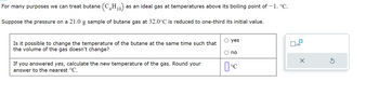 For many purposes we can treat butane (C4H₁0) as an ideal gas at temperatures above its boiling point of - 1. °C.
10,
Suppose the pressure on a 21.0 g sample of butane gas at 32.0°C is reduced to one-third its initial value.
Is it possible to change the temperature of the butane at the same time such that
the volume of the gas doesn't change?
If you answered yes, calculate the new temperature of the gas. Round your
answer to the nearest °C.
yes
no
[°C
x10
X