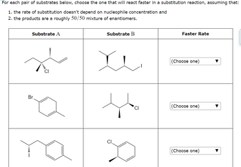 For each pair of substrates below, choose the one that will react faster in a substitution reaction, assuming that:
1. the rate of substitution doesn't depend on nucleophile concentration and
2. the products are a roughly 50/50 mixture of enantiomers.
Substrate A
Br
na
Substrate B
D
CI
Faster Rate
(Choose one)
(Choose one)
(Choose one)