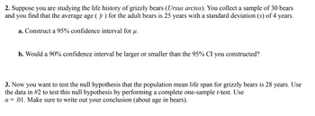 2. Suppose you are studying the life history of grizzly bears (Ursus arctos). You collect a sample of 30 bears
and you find that the average age (y) for the adult bears is 25 years with a standard deviation (s) of 4 years.
a. Construct a 95% confidence interval for u.
b. Would a 90% confidence interval be larger or smaller than the 95% CI you constructed?
3. Now you want to test the null hypothesis that the population mean life span for grizzly bears is 28 years. Use
the data in #2 to test this null hypothesis by performing a complete one-sample t-test. Use
a = .01. Make sure to write out your conclusion (about age in bears).