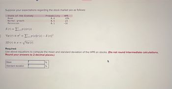 Suppose your expectations regarding the stock market are as follows:
State of the Economy
Boom
Normal growth
Recession
E(r) p(s)r(s)
=
Probability
HPR
0.4
43%
0.5
23
0.1
-16
Var (r) = P(s)[r(s) - E(r)]²
=
SD (r) ==√√Var (r)
Required:
Use above equations to compute the mean and standard deviation of the HPR on stocks. (Do not round intermediate calculations.
Round your answers to 2 decimal places.)
Mean
Standard deviation
%
%