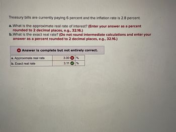 Treasury bills are currently paying 6 percent and the inflation rate is 2.8 percent.
a. What is the approximate real rate of interest? (Enter your answer as a percent
rounded to 2 decimal places, e.g., 32.16.)
b. What is the exact real rate? (Do not round intermediate calculations and enter your
answer as a percent rounded to 2 decimal places, e.g., 32.16.)
Answer is complete but not entirely correct.
a. Approximate real rate
b. Exact real rate
3.00%
3.11
%