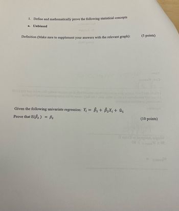 1. Define and mathematically prove the following statistical concepts
a. Unbiased
aluguend
Definition (Make sure to supplement your answers with the relevant graph):
ASOS aninge
(5 points)
эшви
odmusbo
Iwer bac
garbanove oil glad
con of complaisas svig antisa i Tari contis I
scombueno que seu jod
orabo gru
Given the following univariate regression: Y₁ = Â₁ + Â₂×¡ + û₁
Prove that E(B2) = B₂
(10 points)
Il mexa of
208