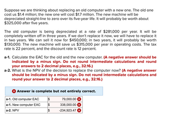 Suppose we are thinking about replacing an old computer with a new one. The old one
cost us $1.4 million; the new one will cost $1.7 million. The new machine will be
depreciated straight-line to zero over its five-year life. It will probably be worth about
$325,000 after five years.
The old computer is being depreciated at a rate of $281,000 per year. It will be
completely written off in three years. If we don't replace it now, we will have to replace it
in two years. We can sell it now for $450,000; in two years, it will probably be worth
$130,000. The new machine will save us $315,000 per year in operating costs. The tax
rate is 22 percent, and the discount rate is 12 percent.
a-1. Calculate the EAC for the old and the new computer. (A negative answer should be
indicated by a minus sign. Do not round intermediate calculations and round
your answers to 2 decimal places, e.g., 32.16.)
a-2. What is the NPV of the decision to replace the computer now? (A negative answer
should be indicated by a minus sign. Do not round intermediate calculations and
round your answer to 2 decimal places, e.g., 32.16.)
> Answer is complete but not entirely correct.
a-1. Old computer EAC
$
79,000.00 X
a-1. New computer EAC
$
338,000.00 X
a-2. NPV
$
-234,923.47 x