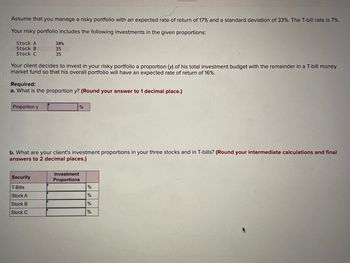 Assume that you manage a risky portfolio with an expected rate of return of 17% and a standard deviation of 33%. The T-bill rate is 7%.
Your risky portfolio includes the following investments in the given proportions:
Stock A
Stock B
Stock C
30%
35
35
Your client decides to invest in your risky portfolio a proportion (y) of his total investment budget with the remainder in a T-bill money
market fund so that his overall portfolio will have an expected rate of return of 16%.
Required:
a. What is the proportion y? (Round your answer to 1 decimal place.)
Proportion y
%
b. What are your client's investment proportions in your three stocks and in T-bills? (Round your intermediate calculations and final
answers to 2 decimal places.)
Security
Investment
Proportions
T-Bills
%
Stock A
%
Stock B
%
Stock C
%