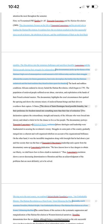 10:42
attention the most throughout the semester.
First, we'll examined PBS Egalite for All: Toussaint Loure and the Haitian Revolution
(2009). This documentary focuses on the life of Toussaint Lounge and his pivotal role in
leading the Haitian Revolution. It explores how the revolution resulted in the first successful
slave revolt in history, the abolition of slavery, and the establishment of Haiti as the first black
republic. The film delves into the immense challenges and sacrifices faced by
and the
Haitian people during their struggle for independence The documentary picks up the theme of the
Haitians' high cost of emancipation would amount to $21 billion today and how their struggle
affected the country for future generations, but it also downplays the battles that the Haitians
undertook and the hard realities they faced in their quest for freedon The harsh and ruthless
conditions Africans endured in slavery fueled the Haitian Revolution, which began in 1791. The
population of enslaved people suffered severe abuse, starvation, and exploitation at the hands of
their French colonial masters. The documentary highlights the cruel circumstances that sparked
the uprising and shows the extreme misery of enslaved human beings and their drive to
overthrow their captors. It States, "The slaves of Saint-Domingue faced possible brutality, but
their preference for freedom turned into something more than their fear of extinction." This
declaration captures the extraordinary strength and tenacity of the Africans who were forced into
slavery and risked a whole lot for the chance to live as free people. The documentary portrays
Toussaint Louverture as a historical figure nobleman whose ideologies and leadership were
fundamental in securing the revolution's victory. Struggles in some parts of the country gradually
merged into a coherent and well-organized rebellion on account of his organizational brilliance.
On the other hand, it was the incredible imagination along with foresight that he had about a just
and free society that was the base of Toussaint L'Our's leadership and a quote from the
documentary sums up Lowe's dedication: "We have known how to face dangers to obtain
our liberty, we shall know how to brave death to maintain it." Thus, Louver's resolution
shows a never-decreasing determination to liberation and thus an acknowledgment of the
problems that are most definitely yet to be solved.
Moving on to the next source, we explored Michel Bolaka Tornillon's essay, "An Unthinkable
History: The Haitian Revolution as a Non-Event," from Silencing the Past. Secondly, we'll
examine Trouillot, Michel Rolph. “An Unthinkable History: The Haitian Revolution as a Non-
Event." Silencing the Past. The central theme of this section is the systematic suppression and
marginalization of the Haitian Revolution in Western historical narratives. Toquillot
demonstrates how the revolution, although being a watershed moment as the sole successful
slave riot that resulted in the foundation of an independent nation is sometimes rendered