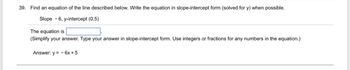 39. Find an equation of the line described below. Write the equation in slope-intercept form (solved for y) when possible.
Slope -6, y-intercept (0,5)
The equation is
(Simplify your answer. Type your answer in slope-intercept form. Use integers or fractions for any numbers in the equation.)
Answer: y=6x+5