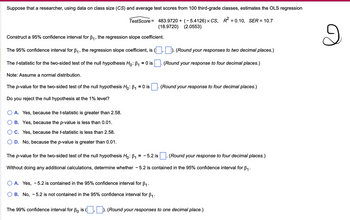 Suppose that a researcher, using data on class size (CS) and average test scores from 100 third-grade classes, estimates the OLS regression
TestScore = 483.9720+ (-5.4126) × CS, R ² = 0.10, SER = 10.7
(18.9720) (2.0553)
Construct a 95% confidence interval for B₁, the regression slope coefficient.
The 95% confidence interval for B₁, the regression slope coefficient, is (☐, ☐). (Round your responses to two decimal places.)
The t-statistic for the two-sided test of the null hypothesis Ho: B₁ = 0 is
Note: Assume a normal distribution.
The p-value for the two-sided test of the null hypothesis Ho: B₁ = 0 is
Do you reject the null hypothesis at the 1% level?
○ A. Yes, because the t-statistic is greater than 2.58.
B. Yes, because the p-value is less than 0.01.
C. Yes, because the t-statistic is less than 2.58.
D. No, because the p-value is greater than 0.01.
(Round your response to four decimal places.)
(Round your response to four decimal places.)
The p-value for the two-sided test of the null hypothesis Ho: B₁ = -5.2 is
(Round your response to four decimal places.)
Without doing any additional calculations, determine whether - 5.2 is contained in the 95% confidence interval for B₁.
A. Yes, - 5.2 is contained in the 95% confidence interval for B₁.
B. No, -5.2 is not contained in the 95% confidence interval for ẞ₁.
The 99% confidence interval for ẞo is
). (Round your responses to one decimal place.)
2