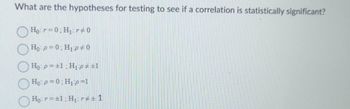 What are the hypotheses for testing to see if a correlation is statistically significant?
Hor=0: H₁r0
Ho: p=0: H₁p0
Ho: p= ±1: H₁p #±1
Ho: p = 0; H₁:p=1
Ho: r = ±1; H₁: r#±1